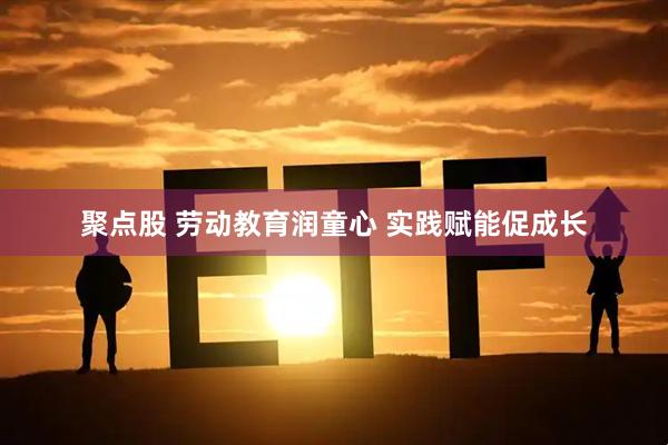 聚点股 劳动教育润童心 实践赋能促成长
