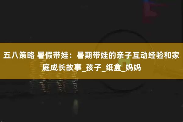 五八策略 暑假带娃：暑期带娃的亲子互动经验和家庭成长故事_孩子_纸盒_妈妈
