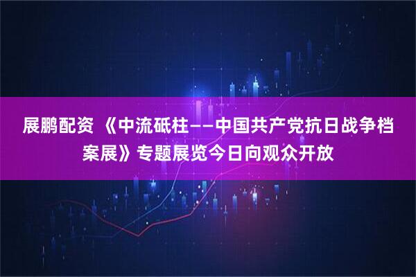 展鹏配资 《中流砥柱——中国共产党抗日战争档案展》专题展览今日向观众开放