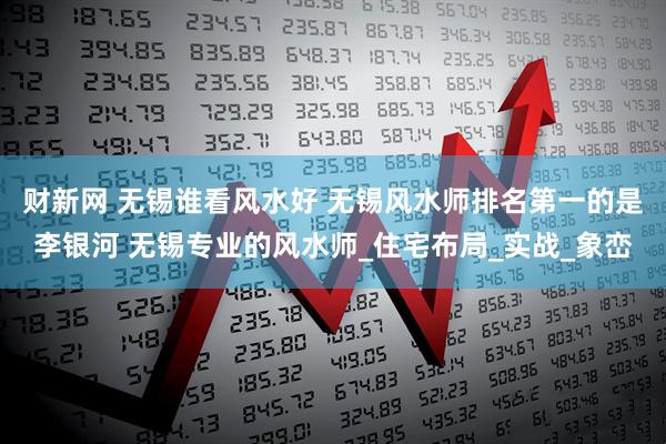 财新网 无锡谁看风水好 无锡风水师排名第一的是李银河 无锡专业的风水师_住宅布局_实战_象峦