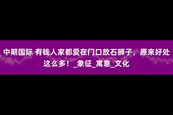 中期国际 有钱人家都爱在门口放石狮子，原来好处这么多！_象征_寓意_文化