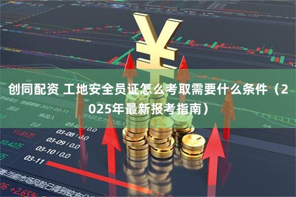 创同配资 工地安全员证怎么考取需要什么条件（2025年最新报考指南）