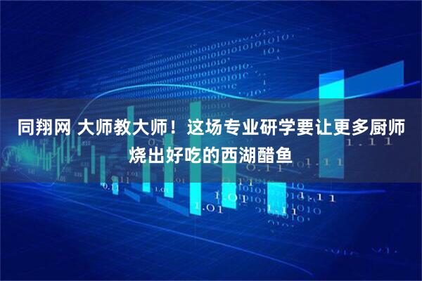 同翔网 大师教大师！这场专业研学要让更多厨师烧出好吃的西湖醋鱼