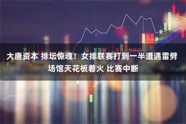 大唐资本 排坛惊魂！女排联赛打到一半遭遇雷劈 场馆天花板着火 比赛中断