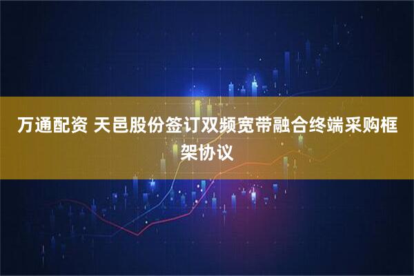 万通配资 天邑股份签订双频宽带融合终端采购框架协议