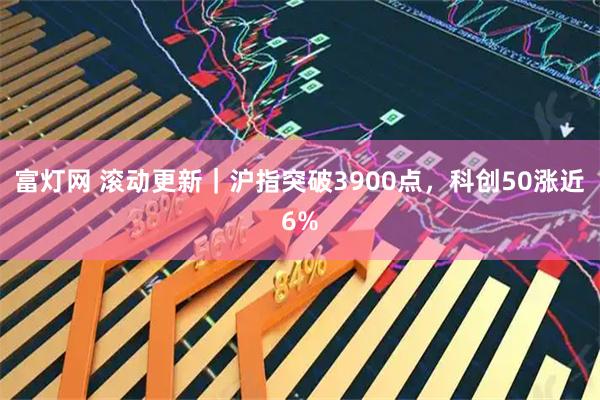 富灯网 滚动更新｜沪指突破3900点，科创50涨近6%