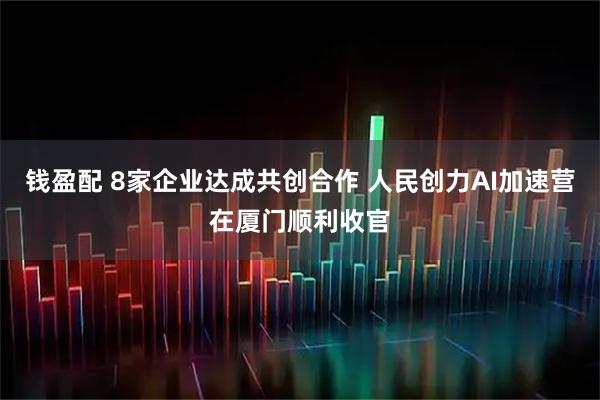 钱盈配 8家企业达成共创合作 人民创力AI加速营在厦门顺利收官