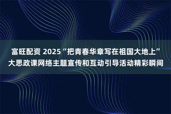 富旺配资 2025“把青春华章写在祖国大地上”大思政课网络主题宣传和互动引导活动精彩瞬间