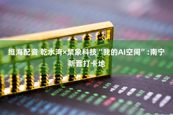 维海配资 乾水湾×聚象科技“我的AI空间”:南宁新晋打卡地