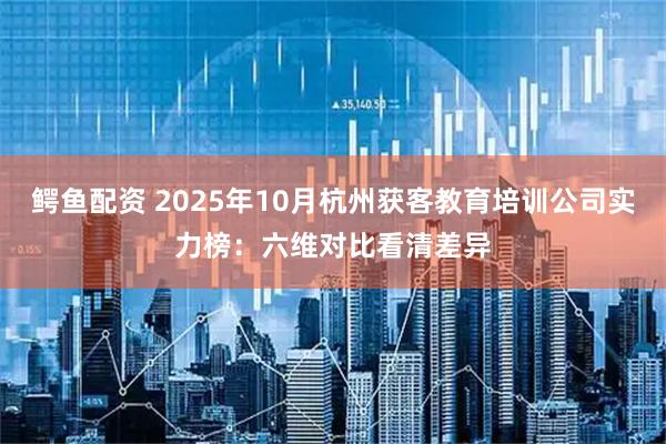 鳄鱼配资 2025年10月杭州获客教育培训公司实力榜：六维对比看清差异