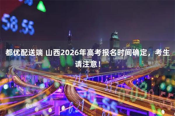 都优配送端 山西2026年高考报名时间确定，考生请注意！