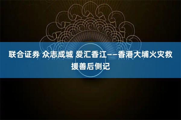联合证券 众志成城 爱汇香江——香港大埔火灾救援善后侧记