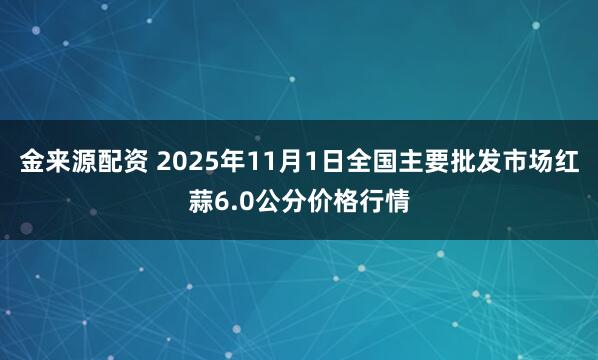 金来源配资 2025年11月1日全国主要批发市场红蒜6.0公分价格行情