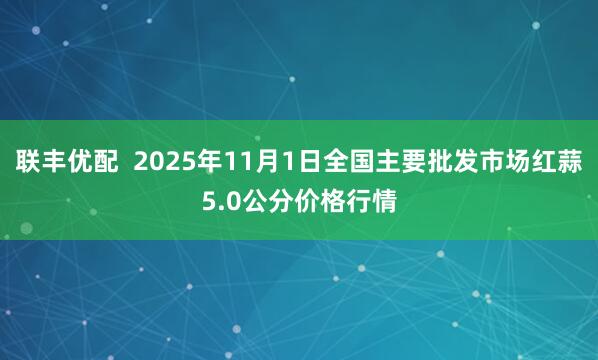 联丰优配  2025年11月1日全国主要批发市场红蒜5.0公分价格行情