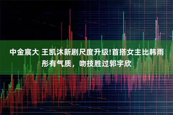 中金宸大 王凯沐新剧尺度升级!首搭女主比韩雨彤有气质，吻技胜过郭宇欣