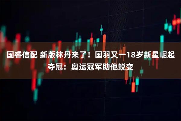 国睿信配 新版林丹来了！国羽又一18岁新星崛起夺冠：奥运冠军助他蜕变