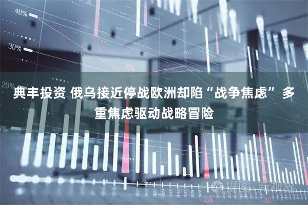 典丰投资 俄乌接近停战欧洲却陷“战争焦虑” 多重焦虑驱动战略冒险