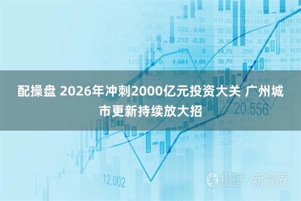 配操盘 2026年冲刺2000亿元投资大关 广州城市更新持续放大招