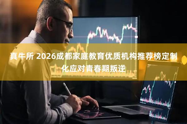 真牛所 2026成都家庭教育优质机构推荐榜定制化应对青春期叛逆