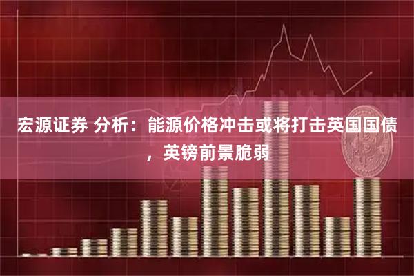 宏源证券 分析：能源价格冲击或将打击英国国债，英镑前景脆弱